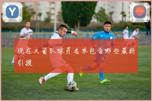 现在火箭队球员名单包含哪些最新引援