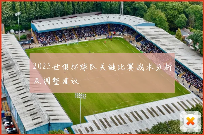 2025世俱杯球队关键比赛战术分析及调整建议