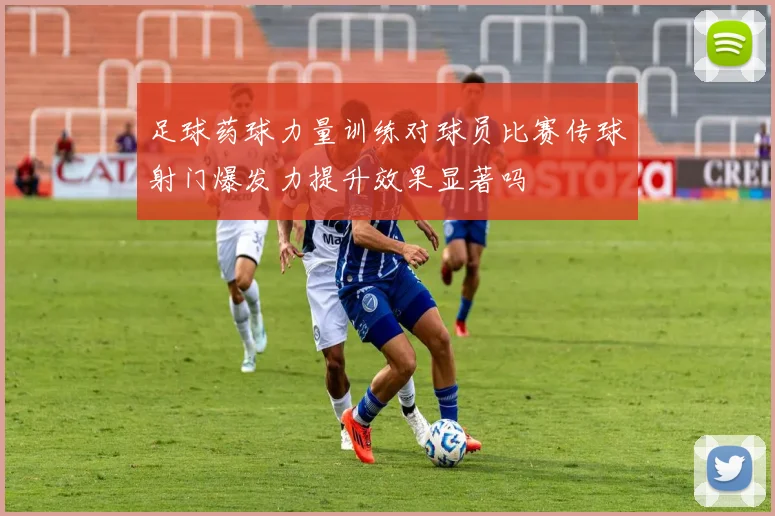 足球药球力量训练对球员比赛传球射门爆发力提升效果显著吗