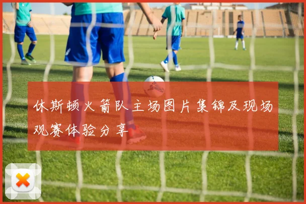 休斯顿火箭队主场图片集锦及现场观赛体验分享