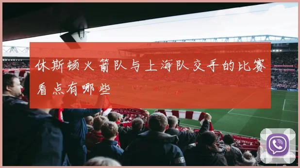 休斯顿火箭队与上海队交手的比赛看点有哪些