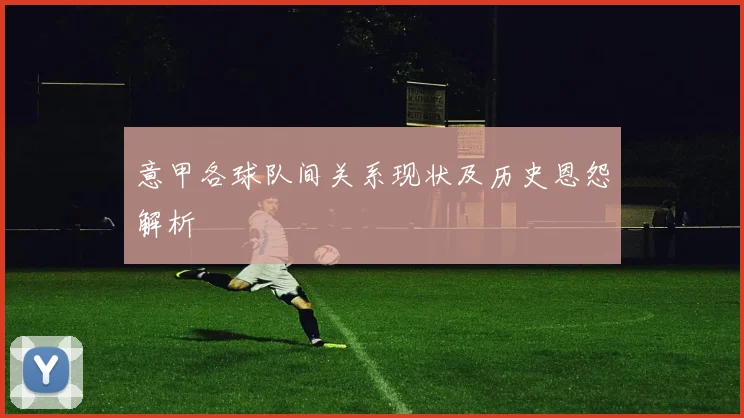 意甲各球队间关系现状及历史恩怨解析