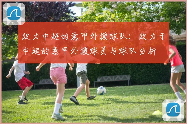 效力中超的意甲外援球队:效力于中超的意甲外援球员与球队分析