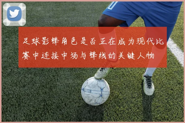 足球影锋角色是否正在成为现代比赛中连接中场与锋线的关键人物